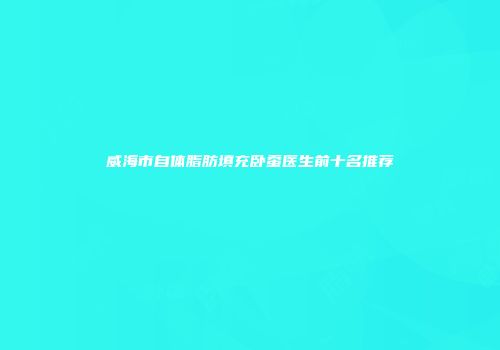 威海市自体脂肪填充卧蚕医生前十名推荐