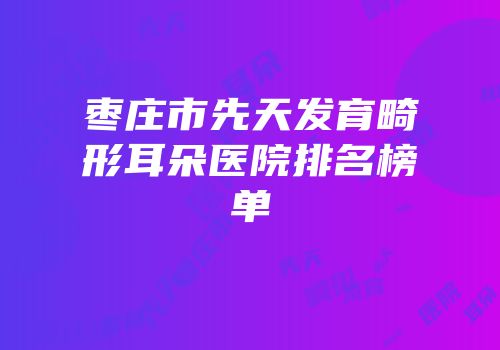 枣庄市先天发育畸形耳朵医院排名榜单