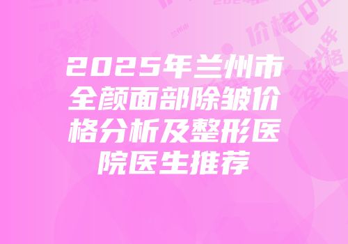 2025年兰州市全颜面部除皱价格分析及整形医院医生推荐