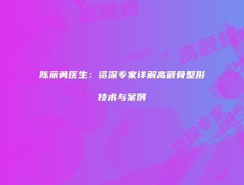 陈丽勇医生：资深专家详解高颧骨整形技术与案例