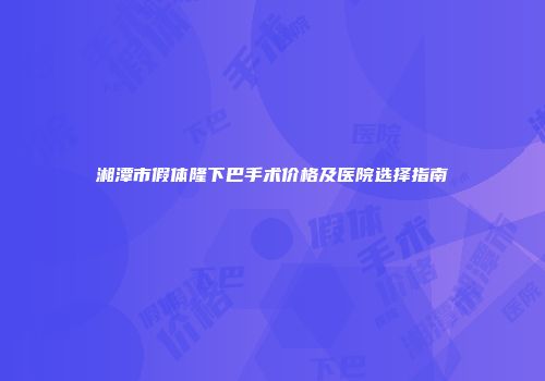 湘潭市假体隆下巴手术价格及医院选择指南