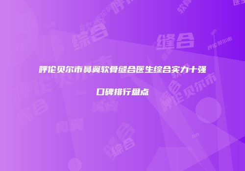 呼伦贝尔市鼻翼软骨缝合医生综合实力十强口碑排行盘点