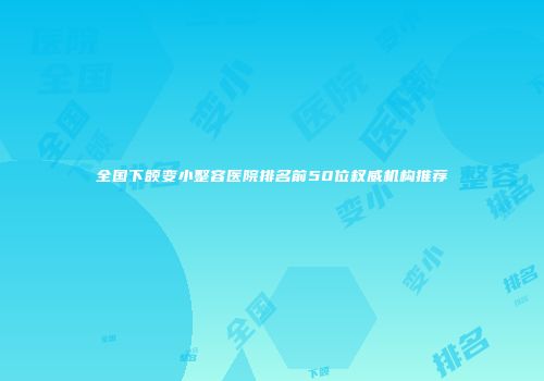 全国下颌变小整容医院排名前50位权威机构推荐