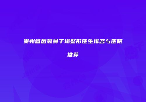 贵州省唇裂鼻子塌整形医生排名与医院推荐