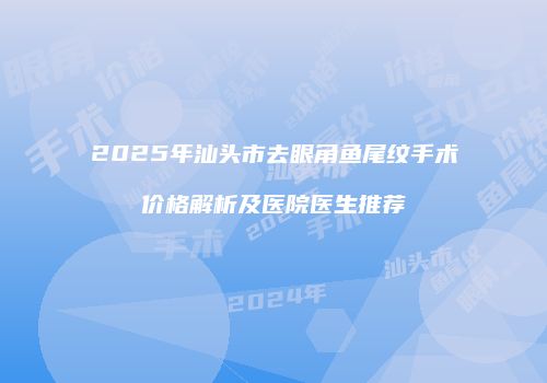2025年汕头市去眼角鱼尾纹手术价格解析及医院医生推荐
