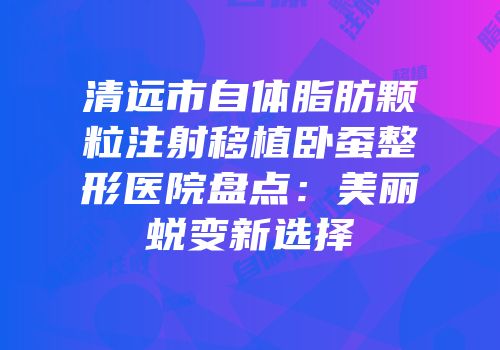 清远市自体脂肪颗粒注射移植卧蚕整形医院盘点：美丽蜕变新选择