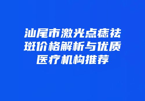 汕尾市激光点痣祛斑价格解析与优质医疗机构推荐