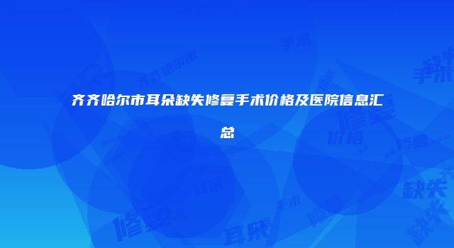 齐齐哈尔市耳朵缺失修复手术价格及医院信息汇总
