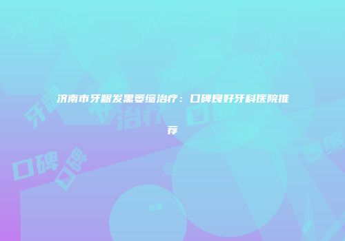 济南市牙龈发黑萎缩治疗：口碑良好牙科医院推荐
