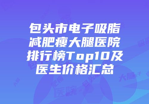 包头市电子吸脂减肥瘦大腿医院排行榜Top10及医生价格汇总