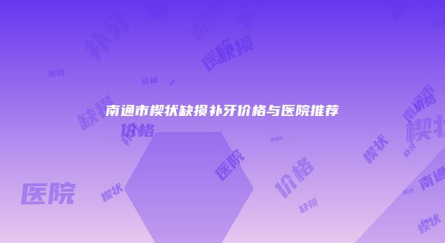 南通市楔状缺损补牙价格与医院推荐