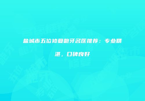 盐城市五位修复龅牙名医推荐：专业精湛，口碑良好