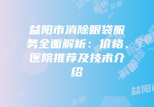 益阳市消除眼袋服务全面解析：价格、医院推荐及技术介绍