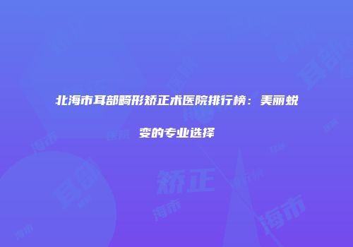 北海市耳部畸形矫正术医院排行榜：美丽蜕变的专业选择