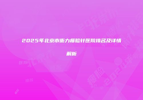 2025年北京市衡力瘦脸针医院排名及详情解析