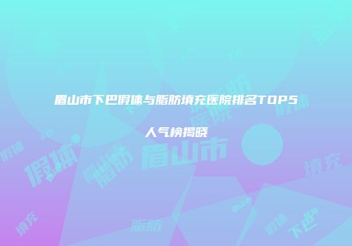 眉山市下巴假体与脂肪填充医院排名TOP5人气榜揭晓