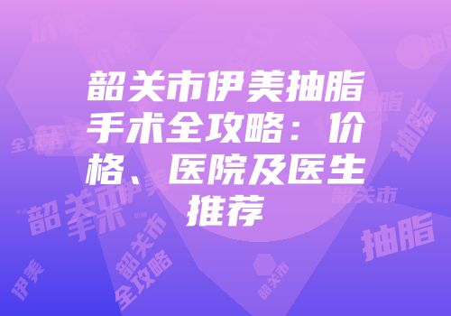 韶关市伊美抽脂手术全攻略：价格、医院及医生推荐