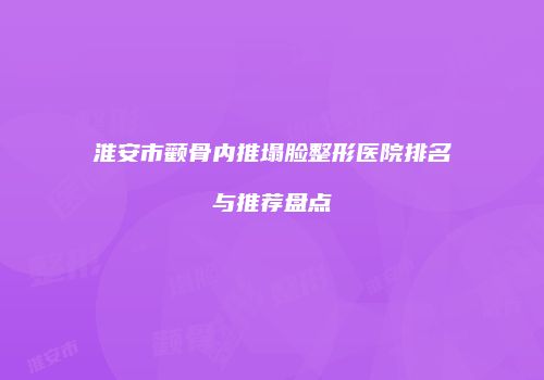 淮安市颧骨内推塌脸整形医院排名与推荐盘点