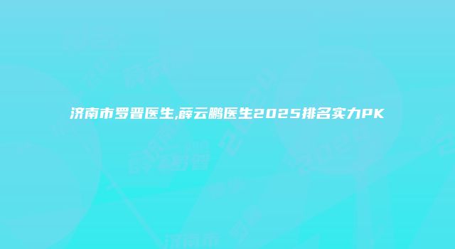 济南市罗晋医生,薛云鹏医生2025排名实力PK