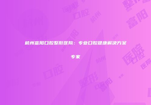 杭州富阳口腔整形医院：专业口腔健康解决方案专家