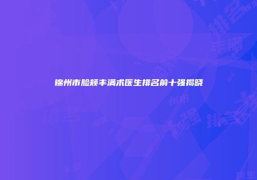 锦州市脸颊丰满术医生排名前十强揭晓