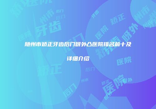 随州市矫正牙齿后门呀外凸医院排名前十及详细介绍