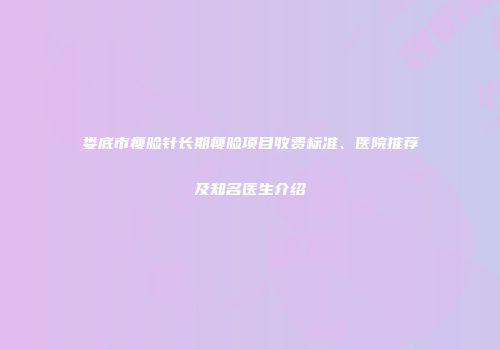 娄底市瘦脸针长期瘦脸项目收费标准、医院推荐及知名医生介绍