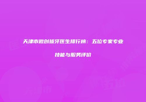 天津市微创拔牙医生排行榜：五位专家专业技能与服务评价