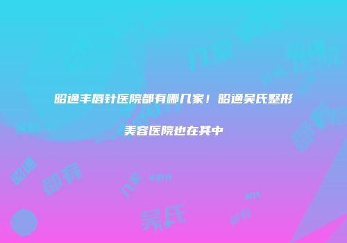 昭通丰唇针医院都有哪几家！昭通吴氏整形美容医院也在其中