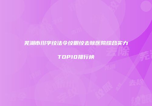 芜湖市川字纹法令纹眼纹去除医院综合实力TOP10排行榜