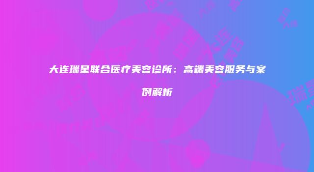 大连瑞星联合医疗美容诊所：高端美容服务与案例解析