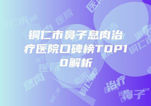 铜仁市鼻子息肉治疗医院口碑榜TOP10解析