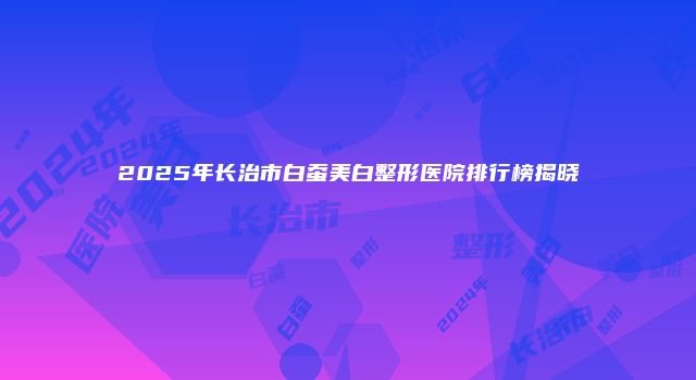 2025年长治市白蚕美白整形医院排行榜揭晓