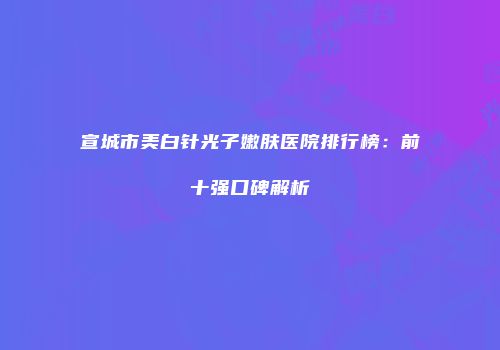 宣城市美白针光子嫩肤医院排行榜：前十强口碑解析