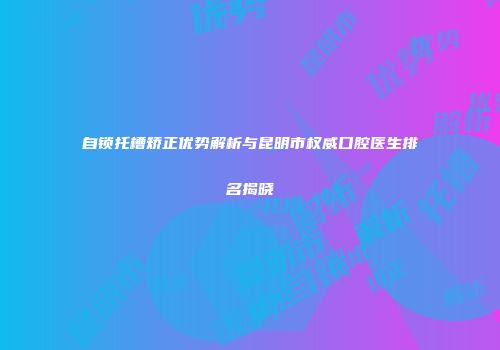 自锁托槽矫正优势解析与昆明市权威口腔医生排名揭晓
