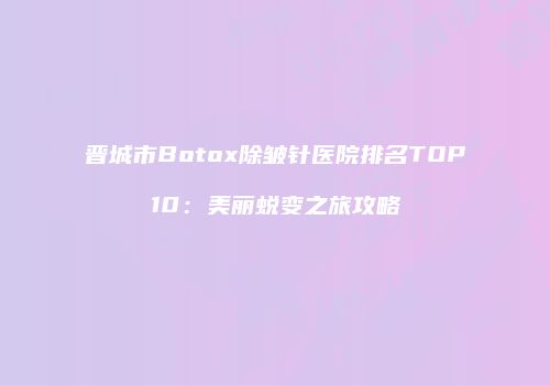 晋城市Botox除皱针医院排名TOP10：美丽蜕变之旅攻略