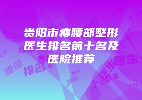 贵阳市瘦腰部整形医生排名前十名及医院推荐