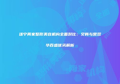 遂宁两家整形美容机构全面对比：艾韩与常双华百盛优劣解析