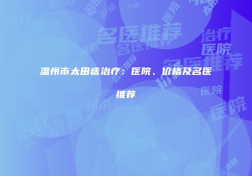 温州市太田痣治疗：医院、价格及名医推荐