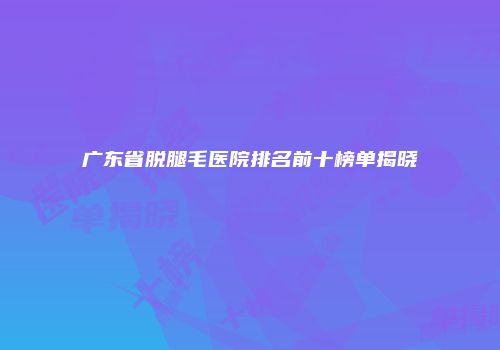 广东省脱腿毛医院排名前十榜单揭晓