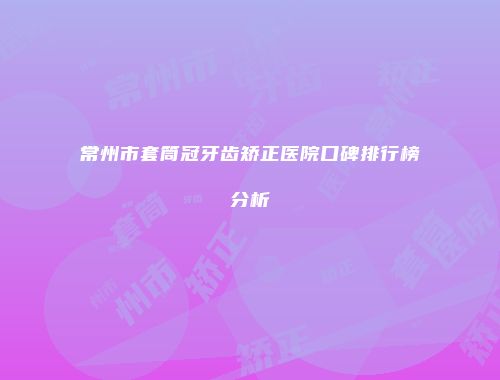 常州市套筒冠牙齿矫正医院口碑排行榜分析