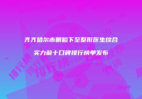 齐齐哈尔市眼睑下至整形医生综合实力前十口碑排行榜单发布