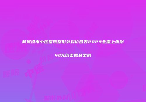 防城港市中医医院整形外科价目表2025全面上线附4d无创去眼袋案例