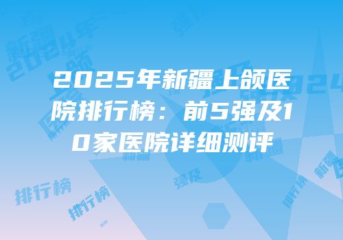 2025年新疆上颌医院排行榜：前5强及10家医院详细测评