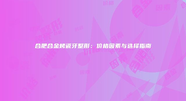 合肥合金烤瓷牙整形：价格因素与选择指南