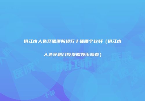 镇江市人造牙龈医院排行十强哪个较好（镇江市人造牙龈口腔医院领衔榜首）