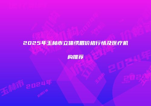2025年玉林市立体绣眉价格行情及医疗机构推荐