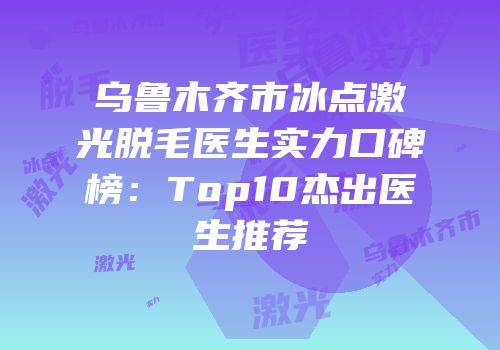 乌鲁木齐市冰点激光脱毛医生实力口碑榜：Top10杰出医生推荐