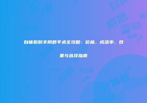 自体脂肪丰阴唇手术全攻略：价格、成活率、效果与选择指南
