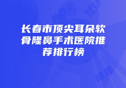 长春市顶尖耳朵软骨隆鼻手术医院推荐排行榜